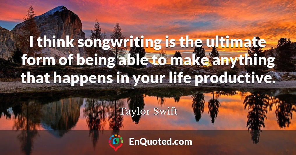 I think songwriting is the ultimate form of being able to make anything that happens in your life productive.