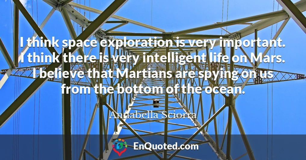 I think space exploration is very important. I think there is very intelligent life on Mars. I believe that Martians are spying on us from the bottom of the ocean.