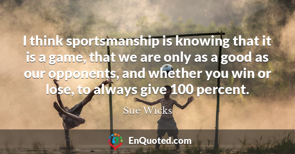 I think sportsmanship is knowing that it is a game, that we are only as a good as our opponents, and whether you win or lose, to always give 100 percent.
