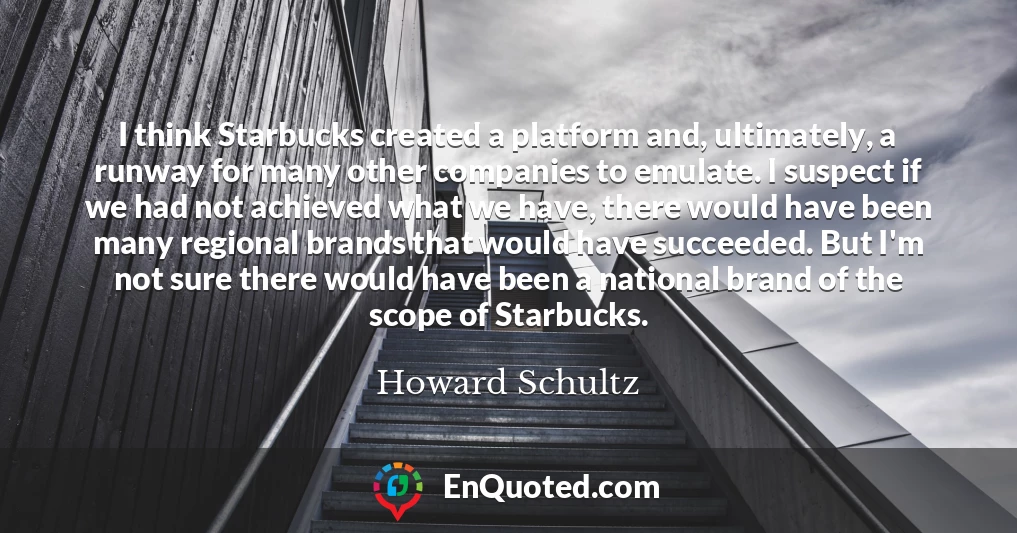 I think Starbucks created a platform and, ultimately, a runway for many other companies to emulate. I suspect if we had not achieved what we have, there would have been many regional brands that would have succeeded. But I'm not sure there would have been a national brand of the scope of Starbucks.
