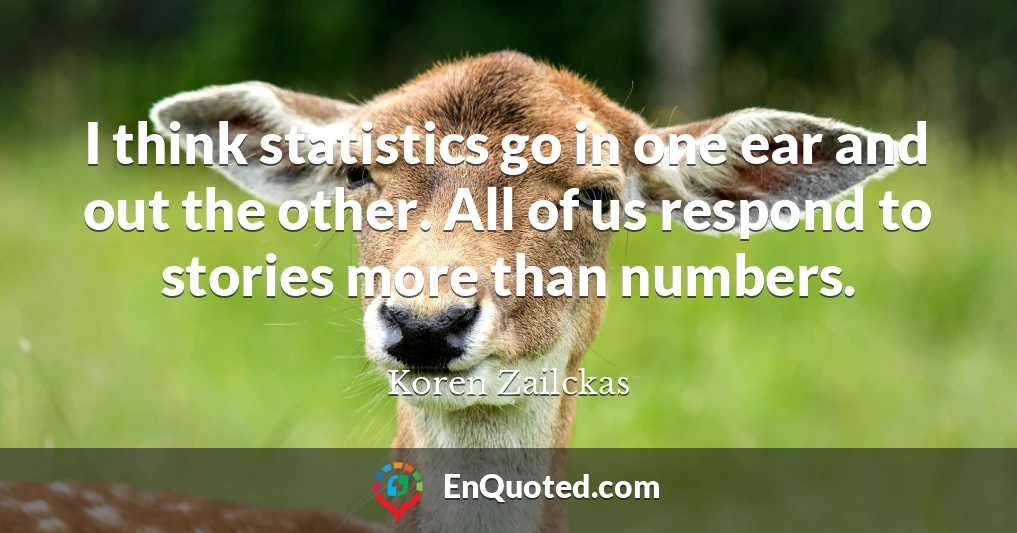 I think statistics go in one ear and out the other. All of us respond to stories more than numbers.