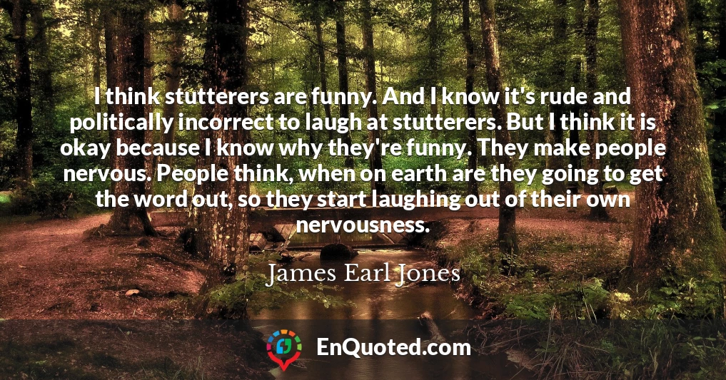 I think stutterers are funny. And I know it's rude and politically incorrect to laugh at stutterers. But I think it is okay because I know why they're funny. They make people nervous. People think, when on earth are they going to get the word out, so they start laughing out of their own nervousness.