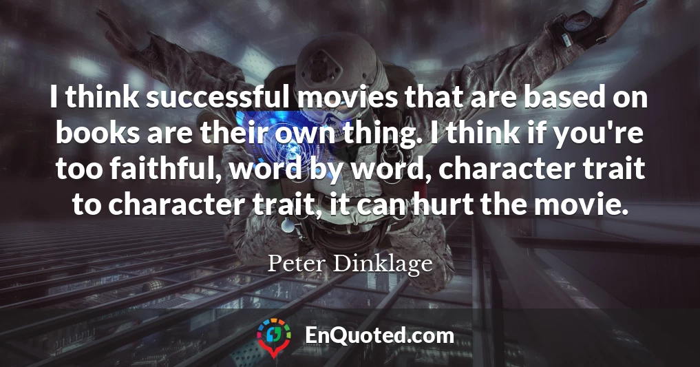 I think successful movies that are based on books are their own thing. I think if you're too faithful, word by word, character trait to character trait, it can hurt the movie.