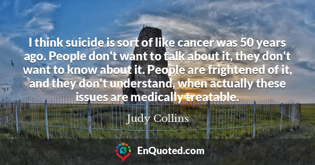 I think suicide is sort of like cancer was 50 years ago. People don't want to talk about it, they don't want to know about it. People are frightened of it, and they don't understand, when actually these issues are medically treatable.