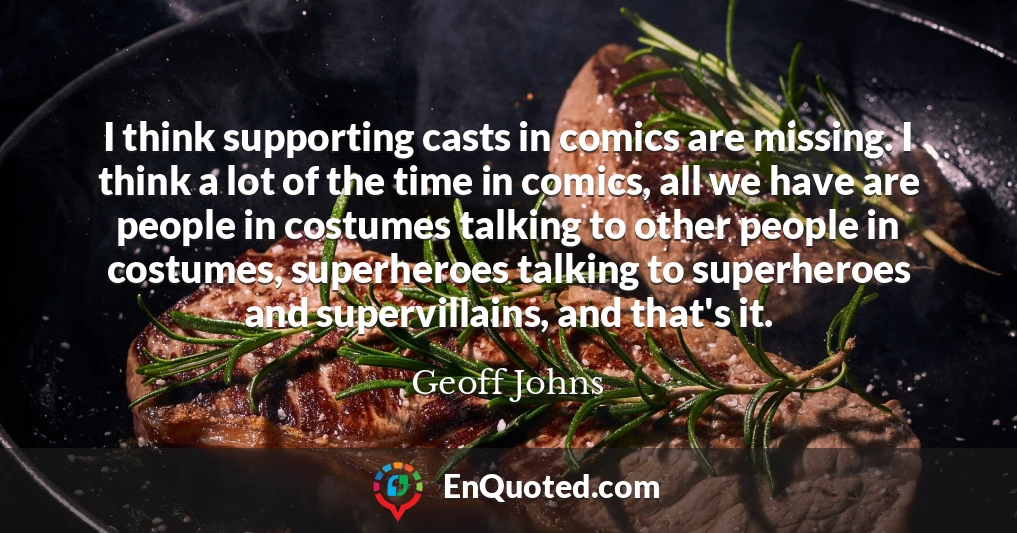I think supporting casts in comics are missing. I think a lot of the time in comics, all we have are people in costumes talking to other people in costumes, superheroes talking to superheroes and supervillains, and that's it.