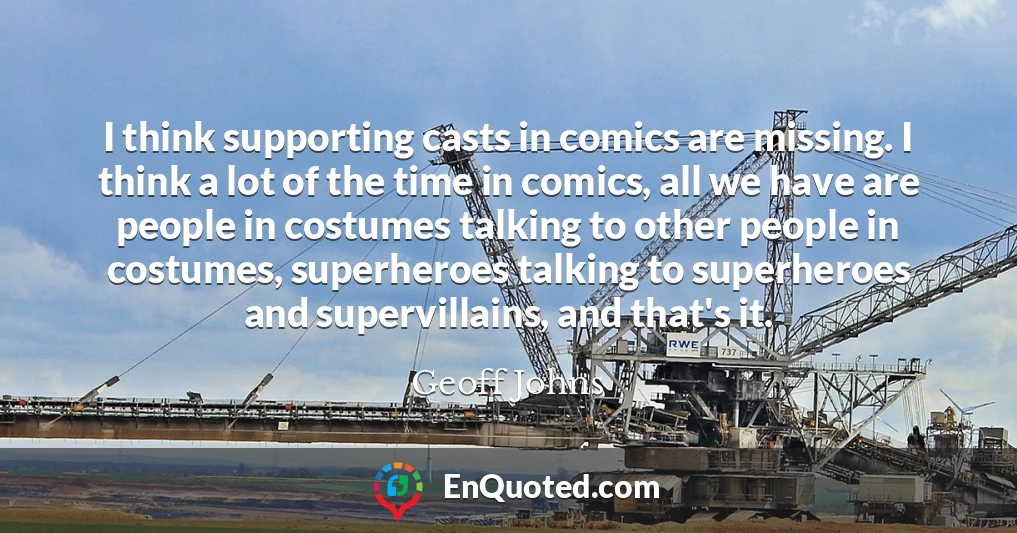 I think supporting casts in comics are missing. I think a lot of the time in comics, all we have are people in costumes talking to other people in costumes, superheroes talking to superheroes and supervillains, and that's it.