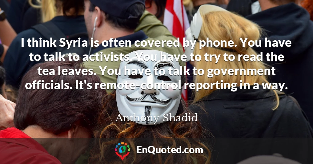 I think Syria is often covered by phone. You have to talk to activists. You have to try to read the tea leaves. You have to talk to government officials. It's remote-control reporting in a way.
