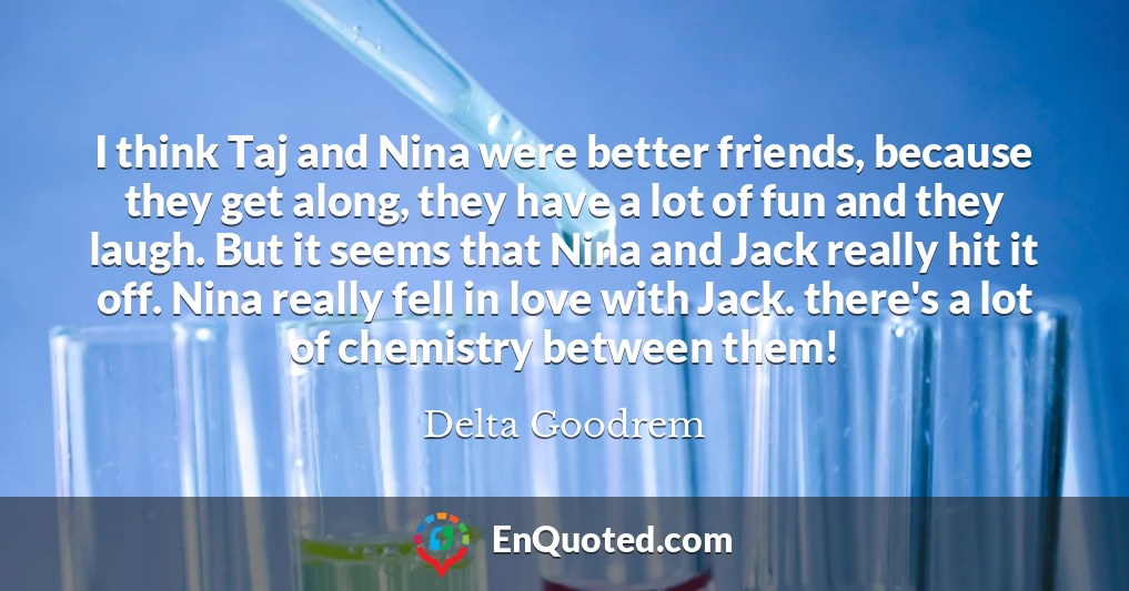 I think Taj and Nina were better friends, because they get along, they have a lot of fun and they laugh. But it seems that Nina and Jack really hit it off. Nina really fell in love with Jack. there's a lot of chemistry between them!