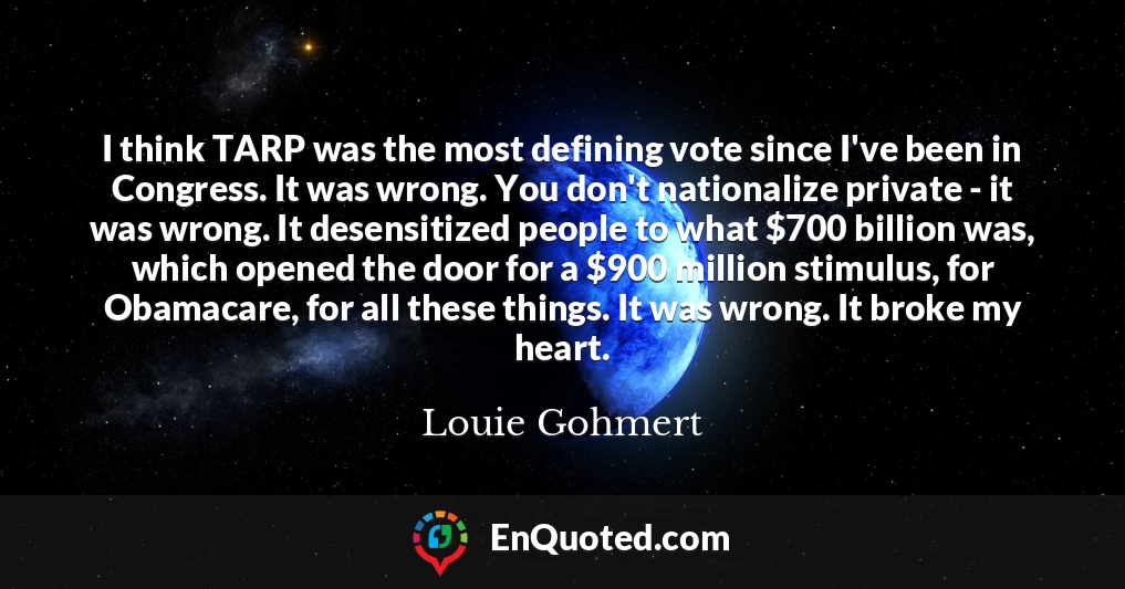 I think TARP was the most defining vote since I've been in Congress. It was wrong. You don't nationalize private - it was wrong. It desensitized people to what $700 billion was, which opened the door for a $900 million stimulus, for Obamacare, for all these things. It was wrong. It broke my heart.