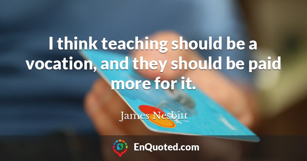 I think teaching should be a vocation, and they should be paid more for it.