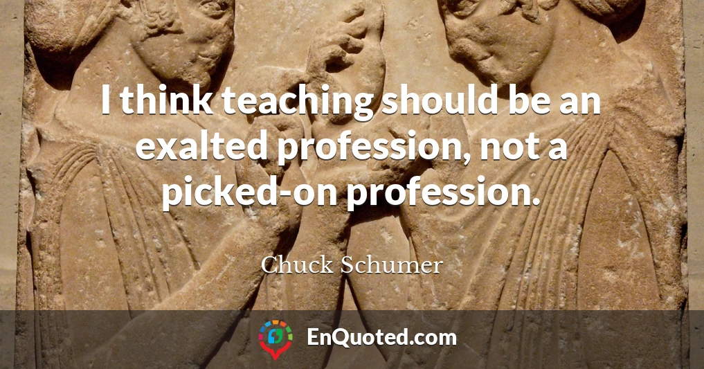 I think teaching should be an exalted profession, not a picked-on profession.