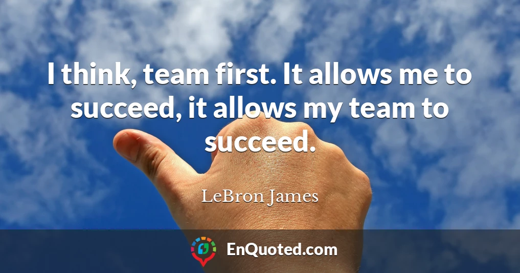 I think, team first. It allows me to succeed, it allows my team to succeed.