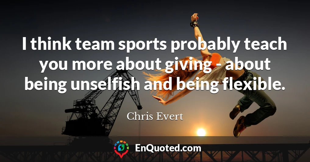 I think team sports probably teach you more about giving - about being unselfish and being flexible.
