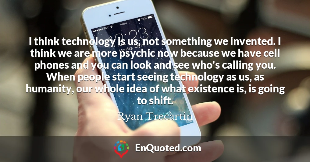 I think technology is us, not something we invented. I think we are more psychic now because we have cell phones and you can look and see who's calling you. When people start seeing technology as us, as humanity, our whole idea of what existence is, is going to shift.