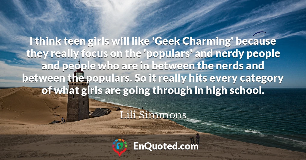 I think teen girls will like 'Geek Charming' because they really focus on the 'populars' and nerdy people and people who are in between the nerds and between the populars. So it really hits every category of what girls are going through in high school.