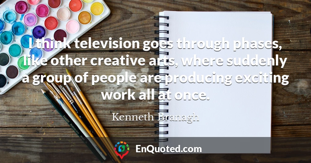 I think television goes through phases, like other creative arts, where suddenly a group of people are producing exciting work all at once.
