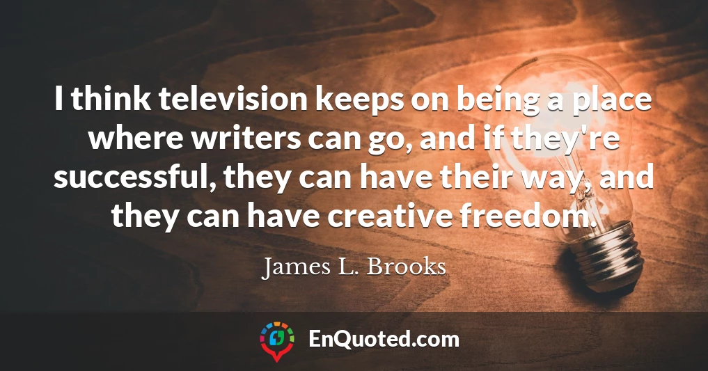 I think television keeps on being a place where writers can go, and if they're successful, they can have their way, and they can have creative freedom.