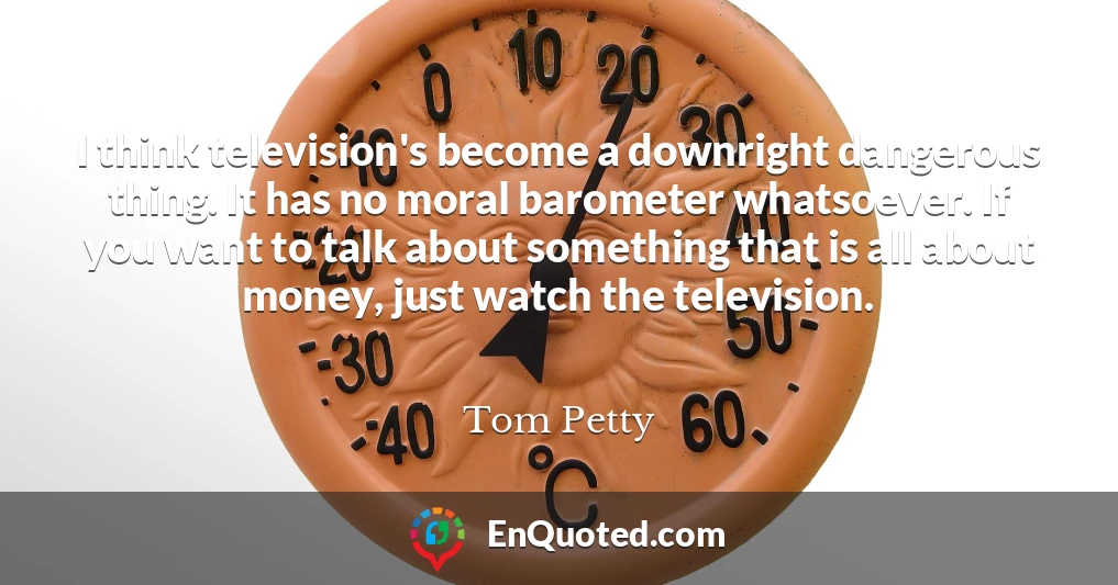 I think television's become a downright dangerous thing. It has no moral barometer whatsoever. If you want to talk about something that is all about money, just watch the television.