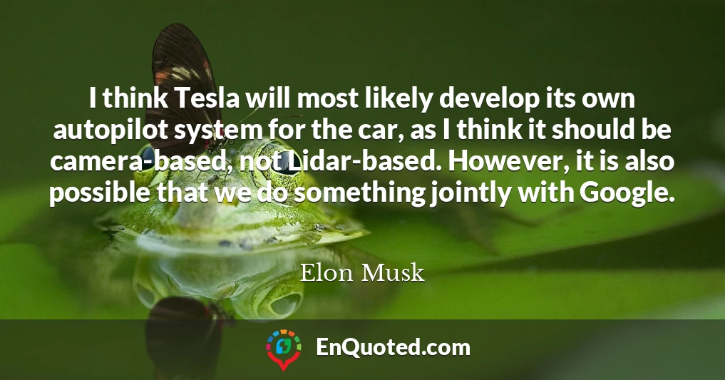 I think Tesla will most likely develop its own autopilot system for the car, as I think it should be camera-based, not Lidar-based. However, it is also possible that we do something jointly with Google.