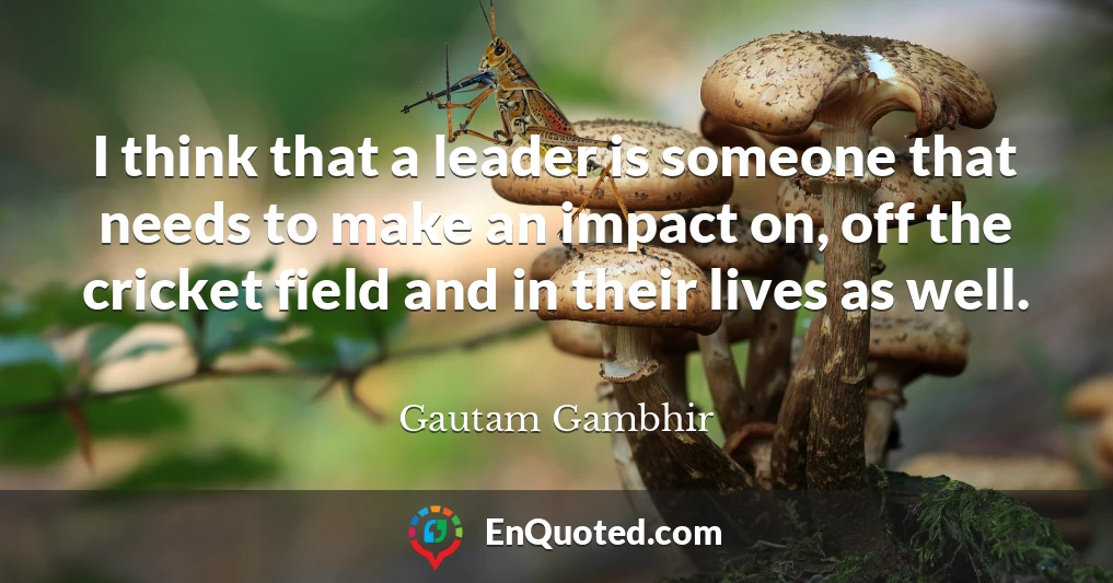 I think that a leader is someone that needs to make an impact on, off the cricket field and in their lives as well.