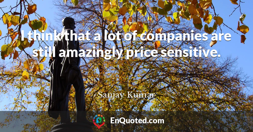 I think that a lot of companies are still amazingly price sensitive.