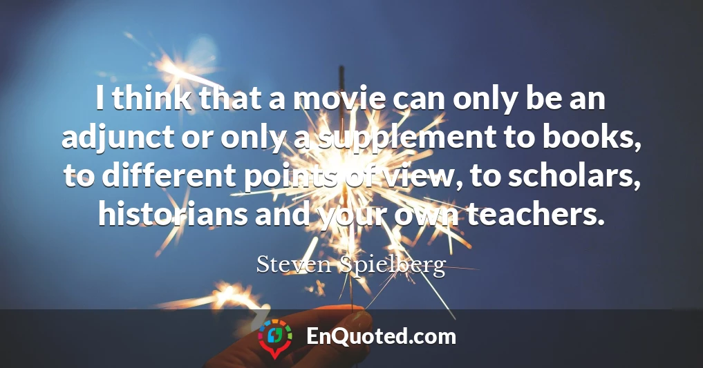 I think that a movie can only be an adjunct or only a supplement to books, to different points of view, to scholars, historians and your own teachers.