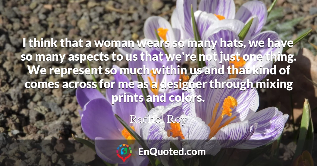 I think that a woman wears so many hats, we have so many aspects to us that we're not just one thing. We represent so much within us and that kind of comes across for me as a designer through mixing prints and colors.