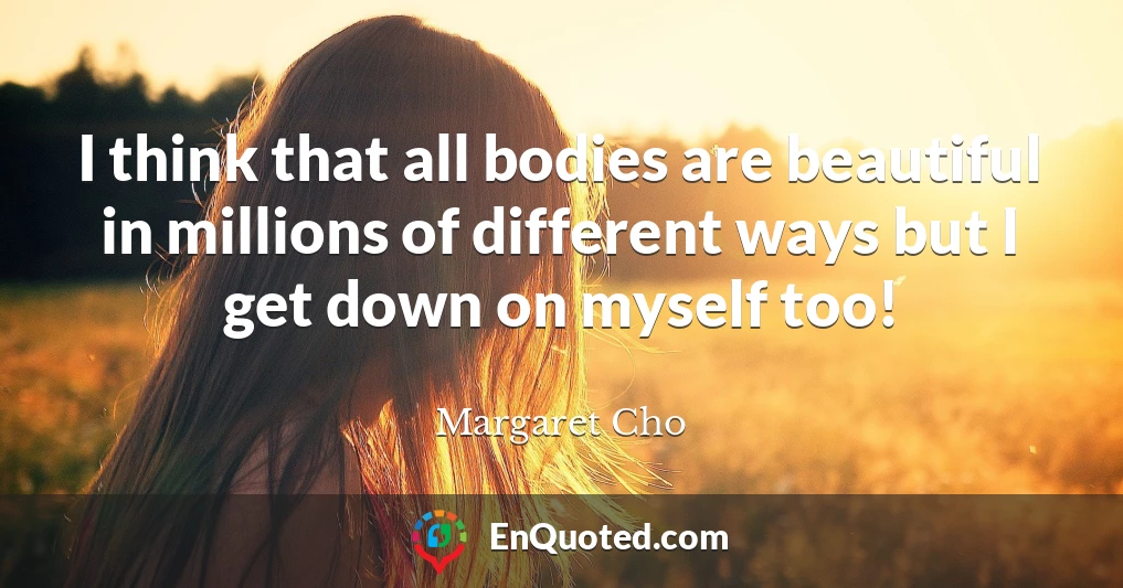 I think that all bodies are beautiful in millions of different ways but I get down on myself too!