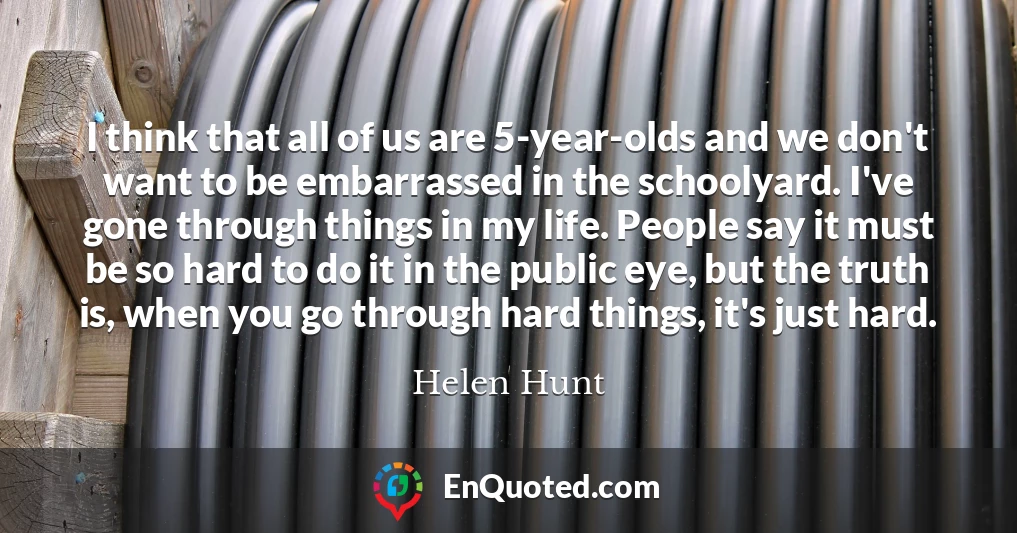 I think that all of us are 5-year-olds and we don't want to be embarrassed in the schoolyard. I've gone through things in my life. People say it must be so hard to do it in the public eye, but the truth is, when you go through hard things, it's just hard.