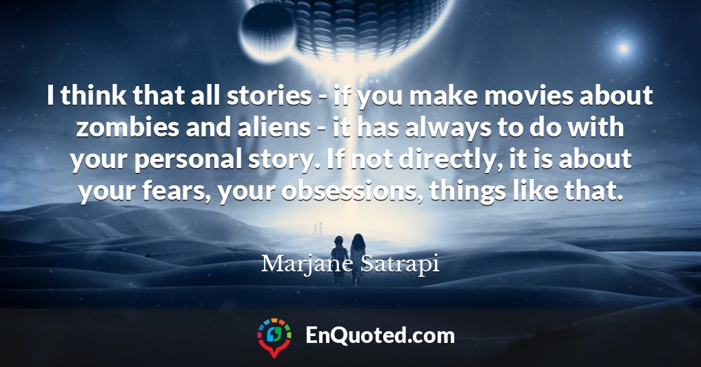 I think that all stories - if you make movies about zombies and aliens - it has always to do with your personal story. If not directly, it is about your fears, your obsessions, things like that.