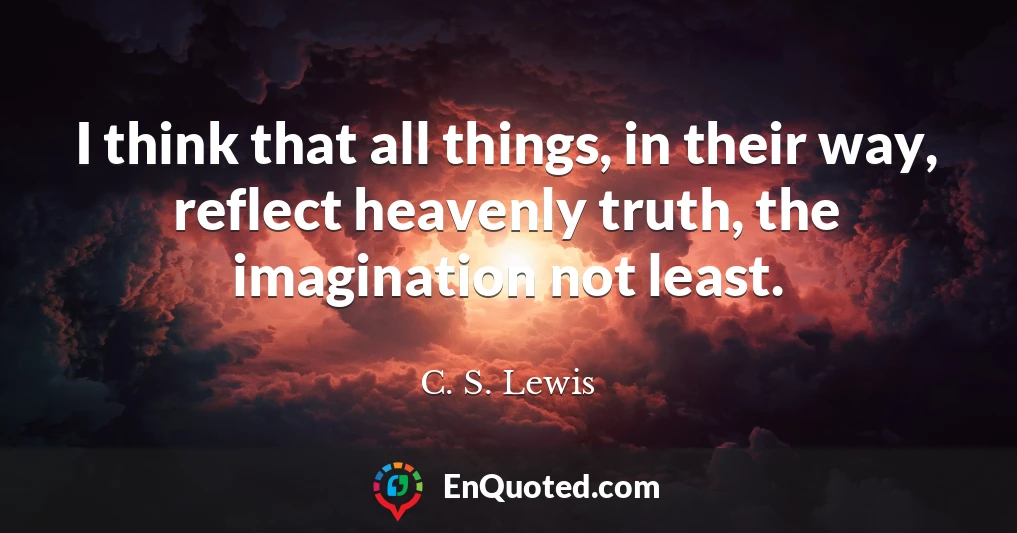 I think that all things, in their way, reflect heavenly truth, the imagination not least.