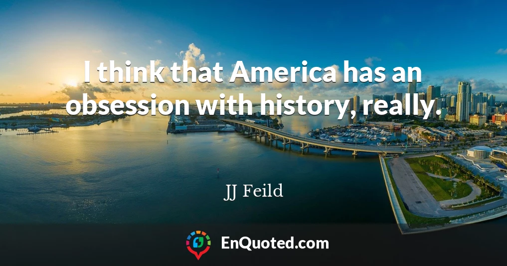 I think that America has an obsession with history, really.