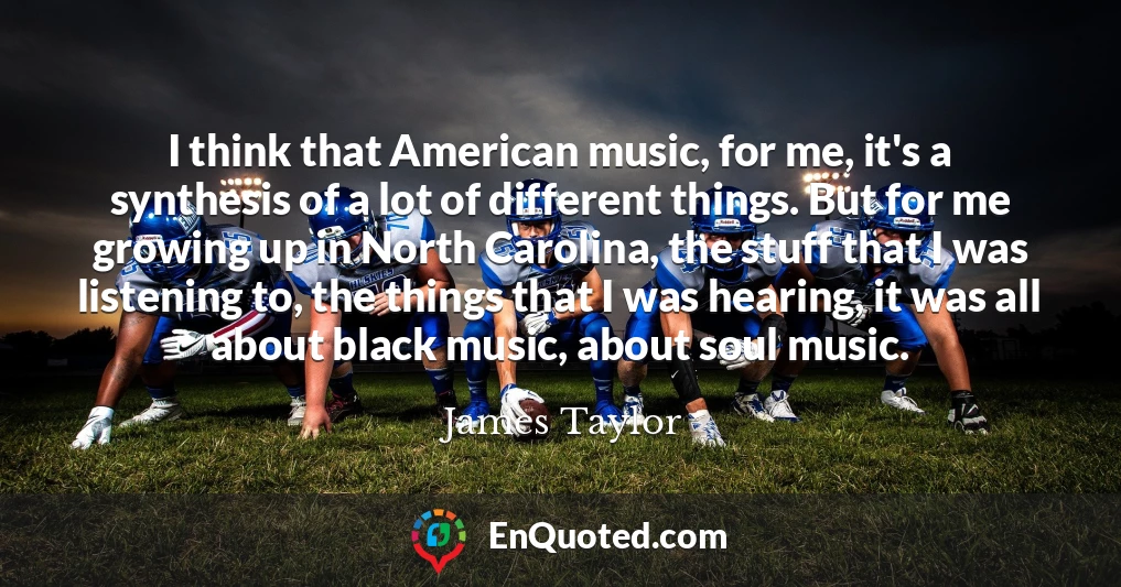 I think that American music, for me, it's a synthesis of a lot of different things. But for me growing up in North Carolina, the stuff that I was listening to, the things that I was hearing, it was all about black music, about soul music.