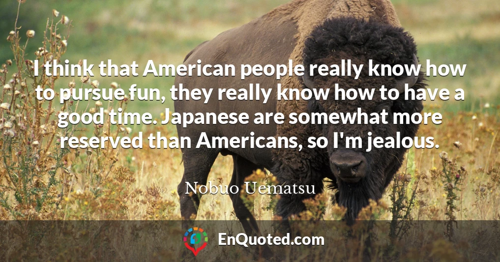 I think that American people really know how to pursue fun, they really know how to have a good time. Japanese are somewhat more reserved than Americans, so I'm jealous.