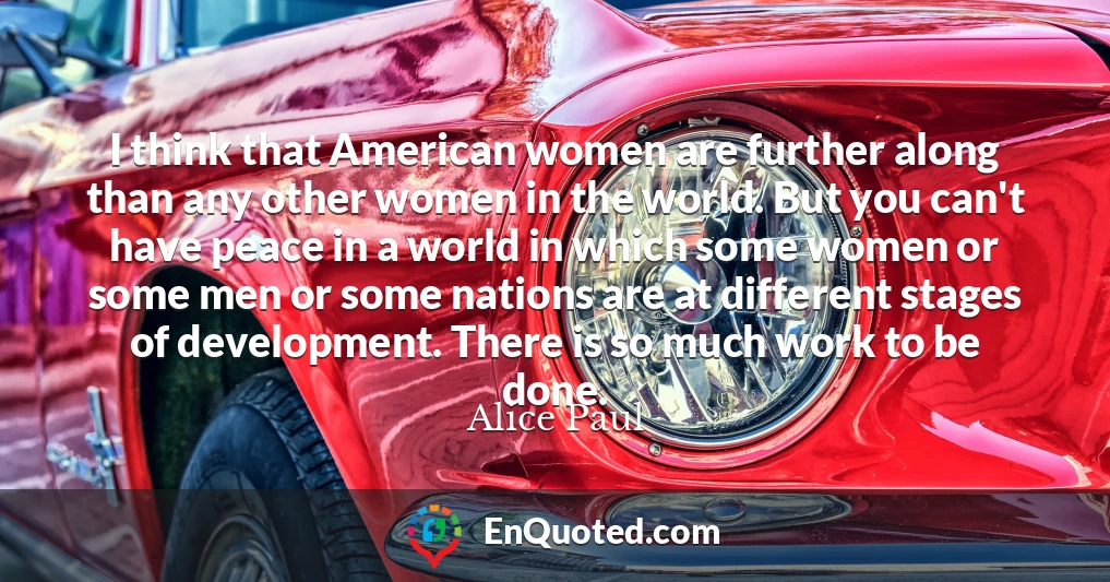 I think that American women are further along than any other women in the world. But you can't have peace in a world in which some women or some men or some nations are at different stages of development. There is so much work to be done.
