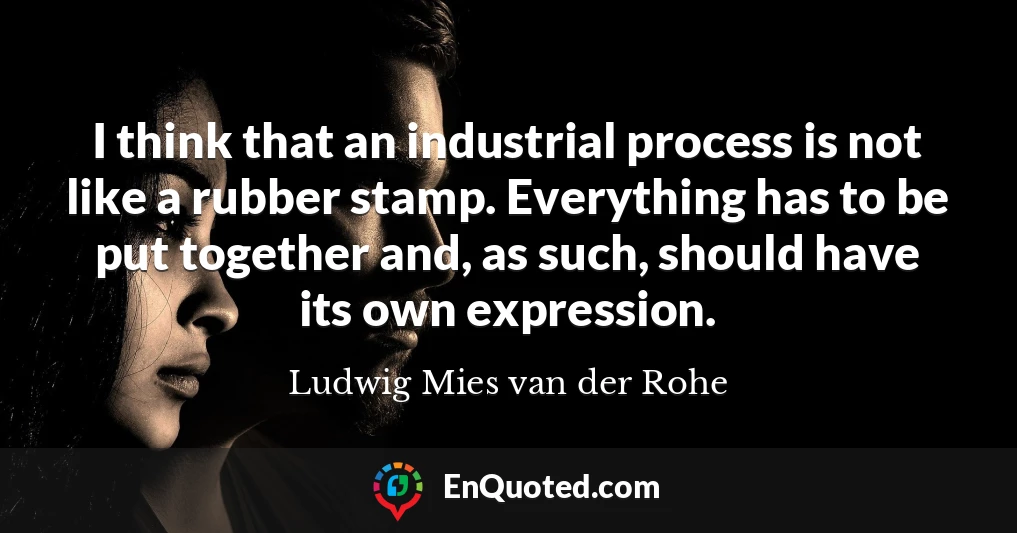 I think that an industrial process is not like a rubber stamp. Everything has to be put together and, as such, should have its own expression.