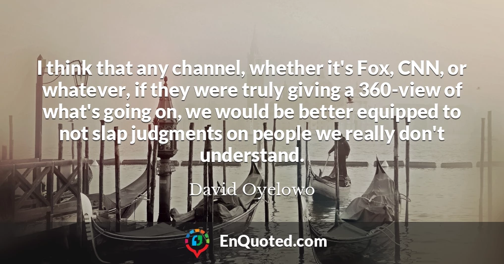 I think that any channel, whether it's Fox, CNN, or whatever, if they were truly giving a 360-view of what's going on, we would be better equipped to not slap judgments on people we really don't understand.