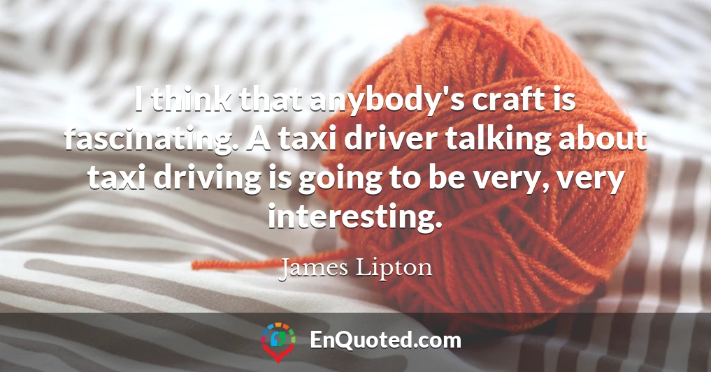 I think that anybody's craft is fascinating. A taxi driver talking about taxi driving is going to be very, very interesting.