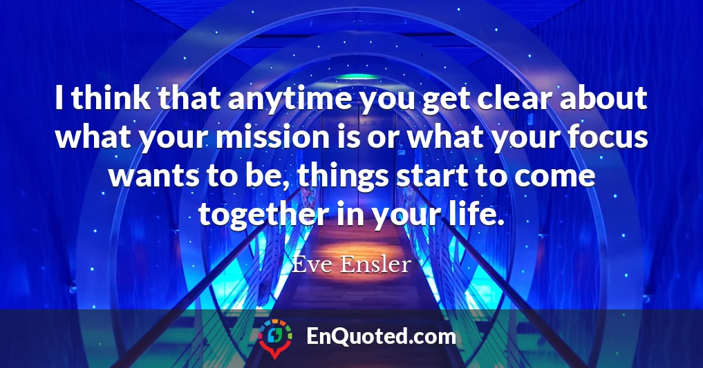 I think that anytime you get clear about what your mission is or what your focus wants to be, things start to come together in your life.