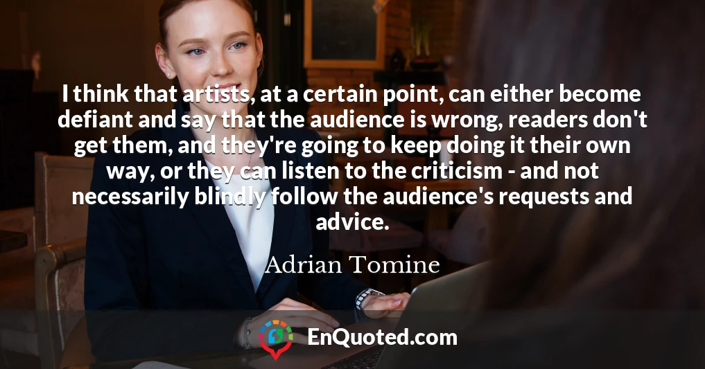 I think that artists, at a certain point, can either become defiant and say that the audience is wrong, readers don't get them, and they're going to keep doing it their own way, or they can listen to the criticism - and not necessarily blindly follow the audience's requests and advice.