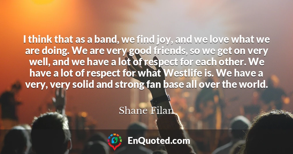 I think that as a band, we find joy, and we love what we are doing. We are very good friends, so we get on very well, and we have a lot of respect for each other. We have a lot of respect for what Westlife is. We have a very, very solid and strong fan base all over the world.