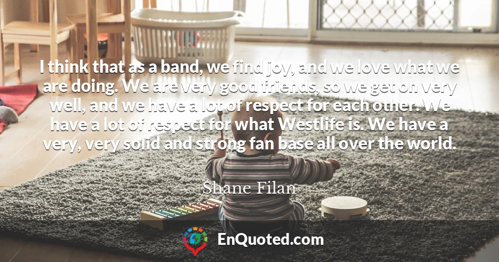 I think that as a band, we find joy, and we love what we are doing. We are very good friends, so we get on very well, and we have a lot of respect for each other. We have a lot of respect for what Westlife is. We have a very, very solid and strong fan base all over the world.