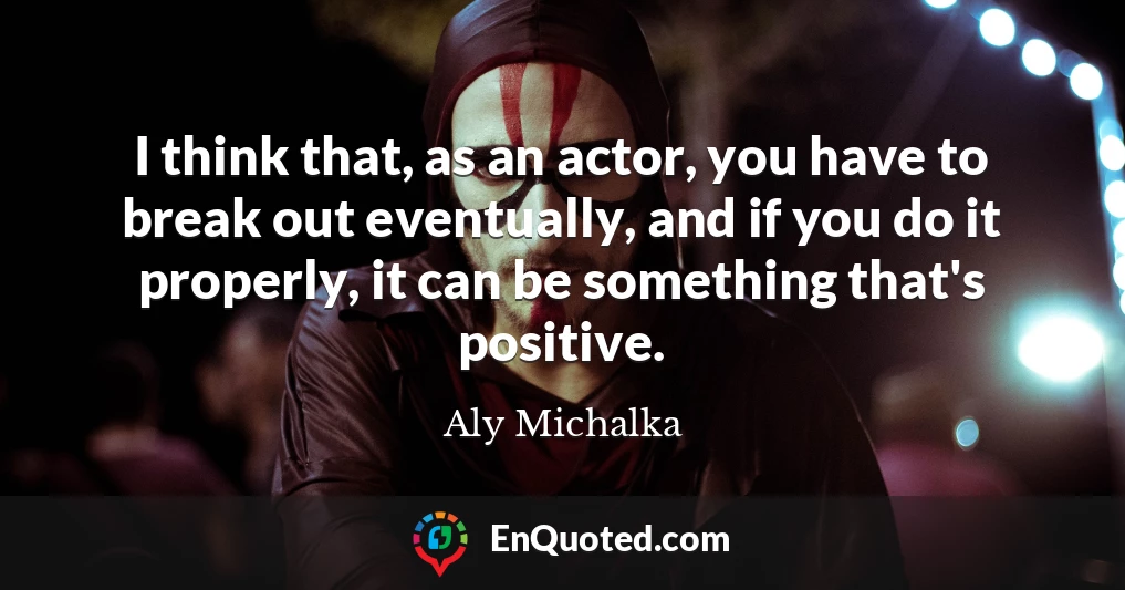 I think that, as an actor, you have to break out eventually, and if you do it properly, it can be something that's positive.