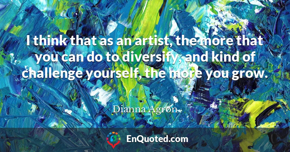 I think that as an artist, the more that you can do to diversify, and kind of challenge yourself, the more you grow.