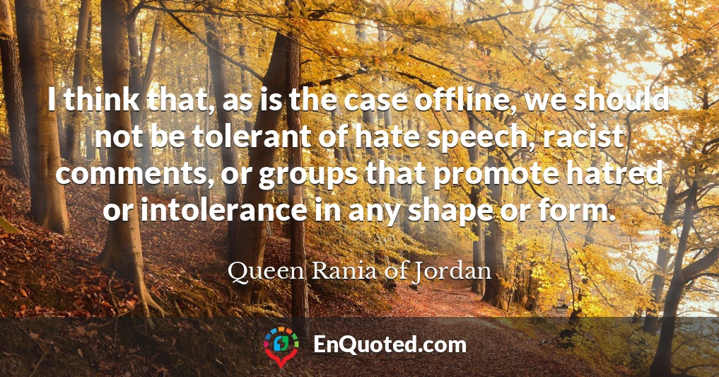 I think that, as is the case offline, we should not be tolerant of hate speech, racist comments, or groups that promote hatred or intolerance in any shape or form.