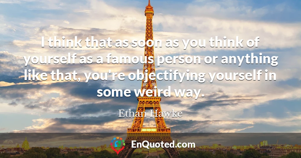 I think that as soon as you think of yourself as a famous person or anything like that, you're objectifying yourself in some weird way.