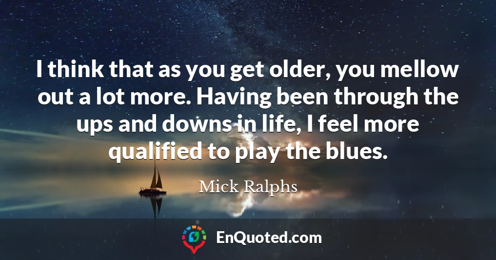 I think that as you get older, you mellow out a lot more. Having been through the ups and downs in life, I feel more qualified to play the blues.