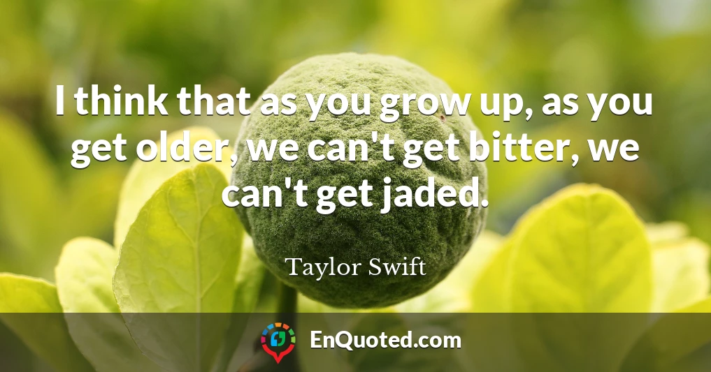 I think that as you grow up, as you get older, we can't get bitter, we can't get jaded.