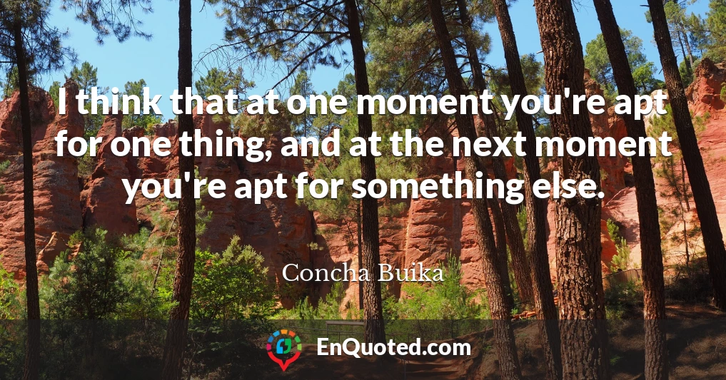 I think that at one moment you're apt for one thing, and at the next moment you're apt for something else.