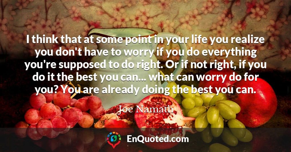 I think that at some point in your life you realize you don't have to worry if you do everything you're supposed to do right. Or if not right, if you do it the best you can... what can worry do for you? You are already doing the best you can.